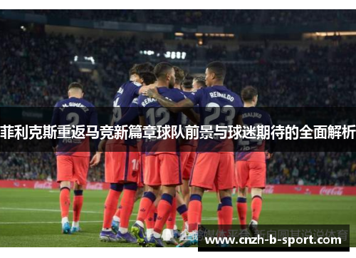菲利克斯重返马竞新篇章球队前景与球迷期待的全面解析 菲利克斯重返马竞新篇章球队前景与球迷期待的全面解析