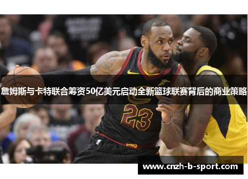 詹姆斯与卡特联合筹资50亿美元启动全新篮球联赛背后的商业策略 詹姆斯与卡特联合筹资50亿美元启动全新篮球联赛背后的商业策略