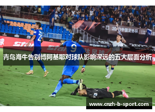 青岛海牛告别博阿基耶对球队影响深远的五大层面分析