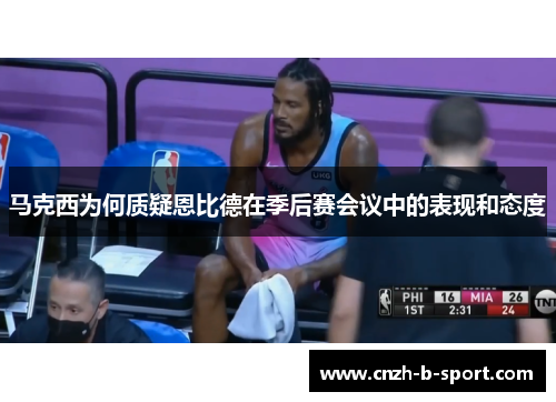 马克西为何质疑恩比德在季后赛会议中的表现和态度 马克西为何质疑恩比德在季后赛会议中的表现和态度