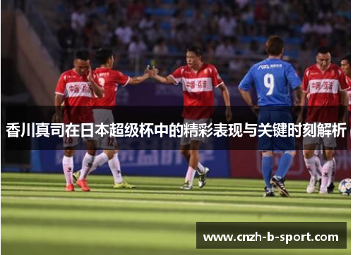 香川真司在日本超级杯中的精彩表现与关键时刻解析